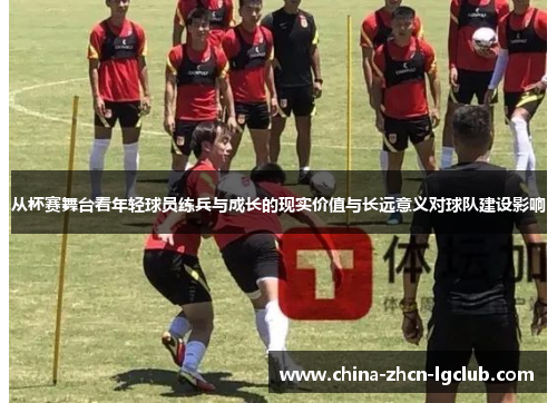 从杯赛舞台看年轻球员练兵与成长的现实价值与长远意义对球队建设影响 从杯赛舞台看年轻球员练兵与成长的现实价值与长远意义对球队建设影响