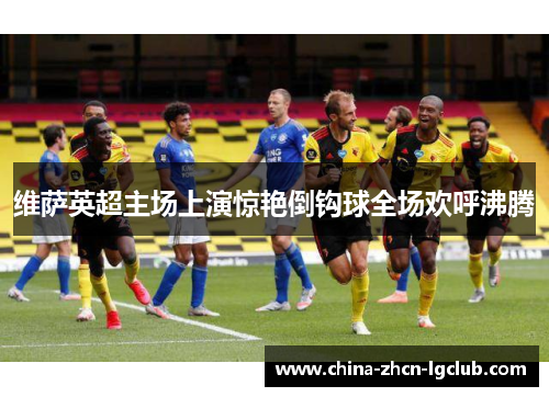 维萨英超主场上演惊艳倒钩球全场欢呼沸腾 维萨英超主场上演惊艳倒钩球全场欢呼沸腾