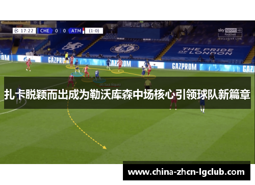 扎卡脱颖而出成为勒沃库森中场核心引领球队新篇章 扎卡脱颖而出成为勒沃库森中场核心引领球队新篇章