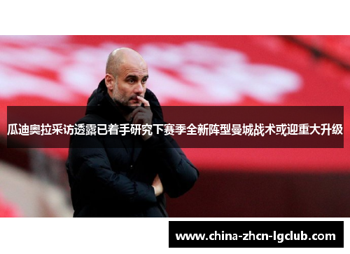 瓜迪奥拉采访透露已着手研究下赛季全新阵型曼城战术或迎重大升级 瓜迪奥拉采访透露已着手研究下赛季全新阵型曼城战术或迎重大升级